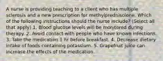 A nurse is providing teaching to a client who has multiple sclerosis and a new prescription for methylprednisolone. Which of the following instructions should the nurse include? (Select all that apply) 1. Blood glucose levels will be monitored during therapy. 2. Avoid contact with people who have known infections. 3. Take the medication 1 hr before breakfast. 4. Decrease dietary intake of foods containing potassium. 5. Grapefruit juice can increase the effects of the medication.