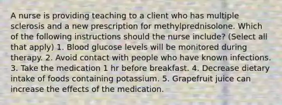 A nurse is providing teaching to a client who has multiple sclerosis and a new prescription for methylprednisolone. Which of the following instructions should the nurse include? (Select all that apply) 1. Blood glucose levels will be monitored during therapy. 2. Avoid contact with people who have known infections. 3. Take the medication 1 hr before breakfast. 4. Decrease dietary intake of foods containing potassium. 5. Grapefruit juice can increase the effects of the medication.