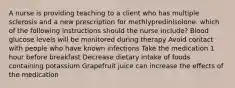 A nurse is providing teaching to a client who has multiple sclerosis and a new prescription for methlypredinisolone. which of the following instructions should the nurse include? Blood glucose levels will be monitored during therapy Avoid contact with people who have known infections Take the medication 1 hour before breakfast Decrease dietary intake of foods containing potassium Grapefruit juice can increase the effects of the medication