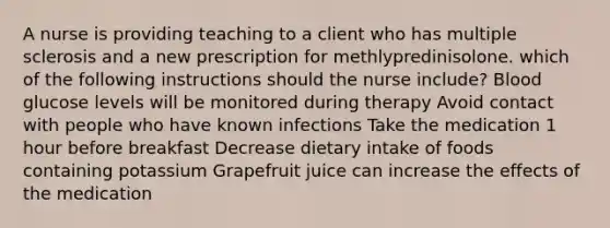 A nurse is providing teaching to a client who has multiple sclerosis and a new prescription for methlypredinisolone. which of the following instructions should the nurse include? Blood glucose levels will be monitored during therapy Avoid contact with people who have known infections Take the medication 1 hour before breakfast Decrease dietary intake of foods containing potassium Grapefruit juice can increase the effects of the medication