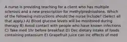 A nurse is providing teaching for a client who has multiple sclerosis and a new prescription for methylprednisolone. Which of the following instructions should the nurse include? (Select all that apply.) A) Blood glucose levels will be monitored during therapy B) Avoid contact with people who have known infections C) Take med 1hr before breakfast D) Dec dietary intake of foods containing potassium E) Grapefruit juice can inc effects of med