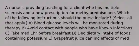 A nurse is providing teaching for a client who has multiple sclerosis and a new prescription for methylprednisolone. Which of the following instructions should the nurse include? (Select all that apply.) A) Blood glucose levels will be monitored during therapy B) Avoid contact with people who have known infections C) Take med 1hr before breakfast D) Dec dietary intake of foods containing potassium E) Grapefruit juice can inc effects of med