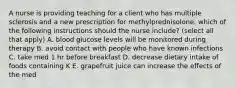 A nurse is providing teaching for a client who has multiple sclerosis and a new prescription for methylprednisolone. which of the following instructions should the nurse include? (select all that apply) A. blood glucose levels will be monitored during therapy B. avoid contact with people who have known infections C. take med 1 hr before breakfast D. decrease dietary intake of foods containing K E. grapefruit juice can increase the effects of the med