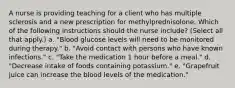 A nurse is providing teaching for a client who has multiple sclerosis and a new prescription for methylprednisolone. Which of the following instructions should the nurse include? (Select all that apply.) a. "Blood glucose levels will need to be monitored during therapy." b. "Avoid contact with persons who have known infections." c. "Take the medication 1 hour before a meal." d. "Decrease intake of foods containing potassium." e. "Grapefruit juice can increase the blood levels of the medication."