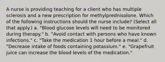 A nurse is providing teaching for a client who has multiple sclerosis and a new prescription for methylprednisolone. Which of the following instructions should the nurse include? (Select all that apply.) a. "Blood glucose levels will need to be monitored during therapy." b. "Avoid contact with persons who have known infections." c. "Take the medication 1 hour before a meal." d. "Decrease intake of foods containing potassium." e. "Grapefruit juice can increase the blood levels of the medication."