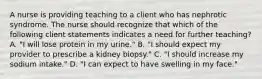 A nurse is providing teaching to a client who has nephrotic syndrome. The nurse should recognize that which of the following client statements indicates a need for further teaching? A. "I will lose protein in my urine." B. "I should expect my provider to prescribe a kidney biopsy." C. "I should increase my sodium intake." D. "I can expect to have swelling in my face."