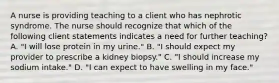 A nurse is providing teaching to a client who has nephrotic syndrome. The nurse should recognize that which of the following client statements indicates a need for further teaching? A. "I will lose protein in my urine." B. "I should expect my provider to prescribe a kidney biopsy." C. "I should increase my sodium intake." D. "I can expect to have swelling in my face."