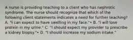 A nurse is providing teaching to a client who has nephrotic syndrome. The nurse should recognize that which of the following client statements indicates a need for further teaching? A. "I can expect to have swelling in my face."• B. "I will lose protein in my urine." C. "I should expect my provider to prescribe a kidney biopsy."• D. "I should increase my sodium intake."