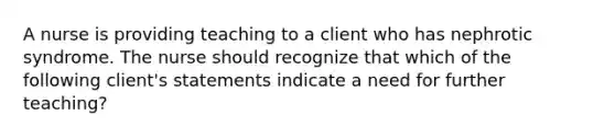A nurse is providing teaching to a client who has nephrotic syndrome. The nurse should recognize that which of the following client's statements indicate a need for further teaching?