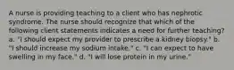 A nurse is providing teaching to a client who has nephrotic syndrome. The nurse should recognize that which of the following client statements indicates a need for further teaching? a. "I should expect my provider to prescribe a kidney biopsy." b. "I should increase my sodium intake." c. "I can expect to have swelling in my face." d. "I will lose protein in my urine."