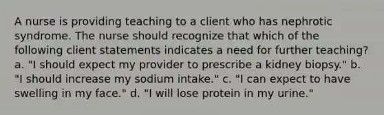 A nurse is providing teaching to a client who has nephrotic syndrome. The nurse should recognize that which of the following client statements indicates a need for further teaching? a. "I should expect my provider to prescribe a kidney biopsy." b. "I should increase my sodium intake." c. "I can expect to have swelling in my face." d. "I will lose protein in my urine."