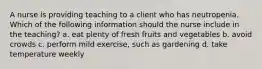 A nurse is providing teaching to a client who has neutropenia. Which of the following information should the nurse include in the teaching? a. eat plenty of fresh fruits and vegetables b. avoid crowds c. perform mild exercise, such as gardening d. take temperature weekly