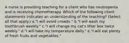 A nurse is providing teaching for a client who has neutropenia and is receiving chemotherapy. Which of the following client statements indicates an understanding of the teaching? (Select all that apply.) a."I will avoid crowds." b."I will wash my toothbrush weekly." c."I will change my cat's litter box twice weekly." d."I will take my temperature daily." e."I will eat plenty of fresh fruits and vegetables."