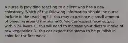 A nurse is providing teaching to a client who has a new colostomy. Which of the following information should the nurse include in the teaching? A. You may experience a small amount of bleeding around the stoma B. You can expect fecal output within 24 hours C. You will need to increase your dietary intake of raw vegetables D. You can expect the stoma to be purplish in color for the first week