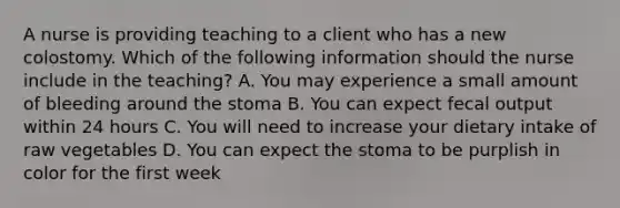 A nurse is providing teaching to a client who has a new colostomy. Which of the following information should the nurse include in the teaching? A. You may experience a small amount of bleeding around the stoma B. You can expect fecal output within 24 hours C. You will need to increase your dietary intake of raw vegetables D. You can expect the stoma to be purplish in color for the first week