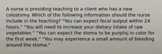 A nurse is providing teaching to a client who has a new colostomy. Which of the following information should the nurse include in the teaching? "You can expect fecal output within 24 hours." "You will need to increase your dietary intake of raw vegetables." "You can expect the stoma to be purplisj in color for the first week." "You may experience a small amount of bleeding around the stoma."