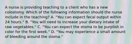 A nurse is providing teaching to a client who has a new colostomy. Which of the following information should the nurse include in the teaching? A. "You can expect fecal output within 24 hours." B. "You will need to increase your dietary intake of raw vegetables." C. "You can expect the stoma to be purplish in color for the first week." D. "You may experience a small amount of bleeding around the stoma."