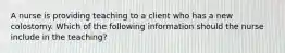 A nurse is providing teaching to a client who has a new colostomy. Which of the following information should the nurse include in the teaching?