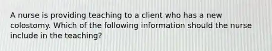 A nurse is providing teaching to a client who has a new colostomy. Which of the following information should the nurse include in the teaching?