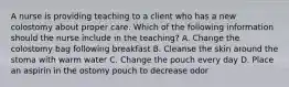 A nurse is providing teaching to a client who has a new colostomy about proper care. Which of the following information should the nurse include in the teaching? A. Change the colostomy bag following breakfast B. Cleanse the skin around the stoma with warm water C. Change the pouch every day D. Place an aspirin in the ostomy pouch to decrease odor