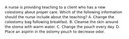 A nurse is providing teaching to a client who has a new colostomy about proper care. Which of the following information should the nurse include about the teaching? A. Change the colostomy bag following breakfast. B. Cleanse the skin around the stoma with warm water. C. Change the pouch every day. D. Place an aspirin in the ostomy pouch to decrease odor.