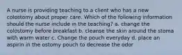 A nurse is providing teaching to a client who has a new colostomy about proper care. Which of the following information should the nurse include in the teaching? a. change the colostomy before breakfast b. cleanse the skin around the stoma with warm water c. Change the pouch everyday d. place an aspirin in the ostomy pouch to decrease the odor