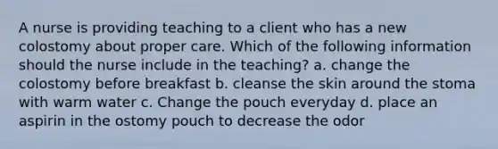 A nurse is providing teaching to a client who has a new colostomy about proper care. Which of the following information should the nurse include in the teaching? a. change the colostomy before breakfast b. cleanse the skin around the stoma with warm water c. Change the pouch everyday d. place an aspirin in the ostomy pouch to decrease the odor