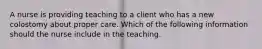 A nurse is providing teaching to a client who has a new colostomy about proper care. Which of the following information should the nurse include in the teaching.