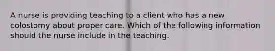 A nurse is providing teaching to a client who has a new colostomy about proper care. Which of the following information should the nurse include in the teaching.