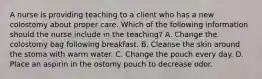 A nurse is providing teaching to a client who has a new colostomy about proper care. Which of the following information should the nurse include in the teaching? A. Change the colostomy bag following breakfast. B. Cleanse the skin around the stoma with warm water. C. Change the pouch every day. D. Place an aspirin in the ostomy pouch to decrease odor.