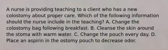 A nurse is providing teaching to a client who has a new colostomy about proper care. Which of the following information should the nurse include in the teaching? A. Change the colostomy bag following breakfast. B. Cleanse the skin around the stoma with warm water. C. Change the pouch every day. D. Place an aspirin in the ostomy pouch to decrease odor.