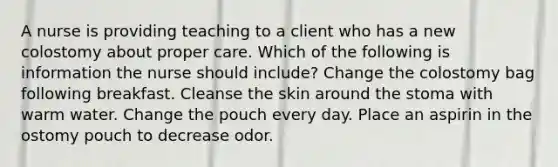 A nurse is providing teaching to a client who has a new colostomy about proper care. Which of the following is information the nurse should include? Change the colostomy bag following breakfast. Cleanse the skin around the stoma with warm water. Change the pouch every day. Place an aspirin in the ostomy pouch to decrease odor.