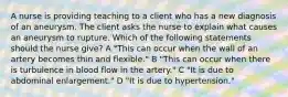 A nurse is providing teaching to a client who has a new diagnosis of an aneurysm. The client asks the nurse to explain what causes an aneurysm to rupture. Which of the following statements should the nurse give? A "This can occur when the wall of an artery becomes thin and flexible." B "This can occur when there is turbulence in blood flow in the artery." C "It is due to abdominal enlargement." D "It is due to hypertension."