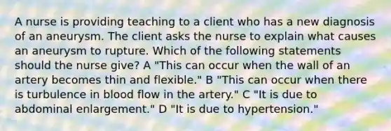 A nurse is providing teaching to a client who has a new diagnosis of an aneurysm. The client asks the nurse to explain what causes an aneurysm to rupture. Which of the following statements should the nurse give? A "This can occur when the wall of an artery becomes thin and flexible." B "This can occur when there is turbulence in blood flow in the artery." C "It is due to abdominal enlargement." D "It is due to hypertension."