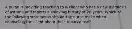 A nurse is providing teaching to a client who has a new diagnosis of asthma and reports a smoking history of 20 years. Which of the following statements should the nurse make when counseling the client about their tobacco use?