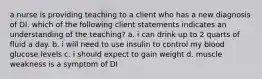 a nurse is providing teaching to a client who has a new diagnosis of DI. which of the following client statements indicates an understanding of the teaching? a. i can drink up to 2 quarts of fluid a day. b. i will need to use insulin to control my blood glucose levels c. i should expect to gain weight d. muscle weakness is a symptom of DI