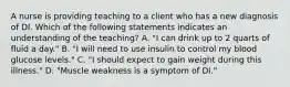 A nurse is providing teaching to a client who has a new diagnosis of DI. Which of the following statements indicates an understanding of the teaching? A. "I can drink up to 2 quarts of fluid a day." B. "I will need to use insulin to control my blood glucose levels." C. "I should expect to gain weight during this illness." D. "Muscle weakness is a symptom of DI."