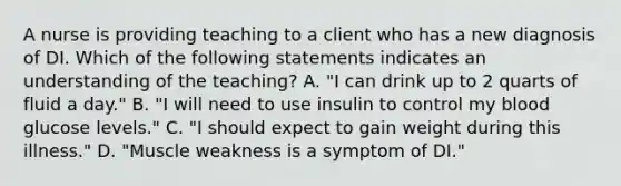 A nurse is providing teaching to a client who has a new diagnosis of DI. Which of the following statements indicates an understanding of the teaching? A. "I can drink up to 2 quarts of fluid a day." B. "I will need to use insulin to control my blood glucose levels." C. "I should expect to gain weight during this illness." D. "Muscle weakness is a symptom of DI."