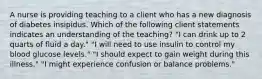 A nurse is providing teaching to a client who has a new diagnosis of diabetes insipidus. Which of the following client statements indicates an understanding of the teaching? "I can drink up to 2 quarts of fluid a day." "I will need to use insulin to control my blood glucose levels." "I should expect to gain weight during this illness." "I might experience confusion or balance problems."