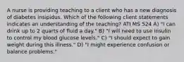 A nurse is providing teaching to a client who has a new diagnosis of diabetes insipidus. Which of the following client statements indicates an understanding of the teaching? ATI MS 524 A) "I can drink up to 2 quarts of fluid a day." B) "I will need to use insulin to control my blood glucose levels." C) "I should expect to gain weight during this illness." D) "I might experience confusion or balance problems."