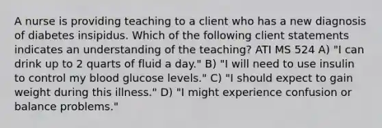 A nurse is providing teaching to a client who has a new diagnosis of diabetes insipidus. Which of the following client statements indicates an understanding of the teaching? ATI MS 524 A) "I can drink up to 2 quarts of fluid a day." B) "I will need to use insulin to control my blood glucose levels." C) "I should expect to gain weight during this illness." D) "I might experience confusion or balance problems."