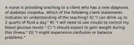 A nurse is providing teaching to a client who has a new diagnosis of diabetes insipidus. Which of the following client statements indicates an understanding of the teaching? A) "I can drink up to 2 quarts of fluid a day." B) "I will need to use insulin to control my blood glucose levels." C) "I should expect to gain weight during this illness." D) "I might experience confusion or balance problems."