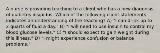 A nurse is providing teaching to a client who has a new diagnosis of diabetes insipidus. Which of the following client statements indicates an understanding of the teaching? A) "I can drink up to 2 quarts of fluid a day." B) "I will need to use insulin to control my blood glucose levels." C) "I should expect to gain weight during this illness." D) "I might experience confusion or balance problems."