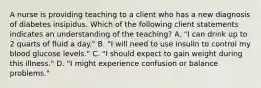 A nurse is providing teaching to a client who has a new diagnosis of diabetes insipidus. Which of the following client statements indicates an understanding of the teaching? A. "I can drink up to 2 quarts of fluid a day." B. "I will need to use insulin to control my blood glucose levels." C. "I should expect to gain weight during this illness." D. "I might experience confusion or balance problems."