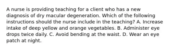 A nurse is providing teaching for a client who has a new diagnosis of dry macular degeneration. Which of the following instructions should the nurse include in the teaching? A. Increase intake of deep yellow and orange vegetables. B. Administer eye drops twice daily. C. Avoid bending at the waist. D. Wear an eye patch at night.