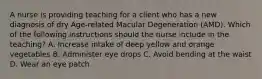 A nurse is providing teaching for a client who has a new diagnosis of dry Age-related Macular Degeneration (AMD). Which of the following instructions should the nurse include in the teaching? A. Increase intake of deep yellow and orange vegetables B. Administer eye drops C. Avoid bending at the waist D. Wear an eye patch