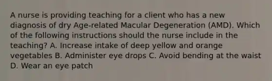 A nurse is providing teaching for a client who has a new diagnosis of dry Age-related Macular Degeneration (AMD). Which of the following instructions should the nurse include in the teaching? A. Increase intake of deep yellow and orange vegetables B. Administer eye drops C. Avoid bending at the waist D. Wear an eye patch