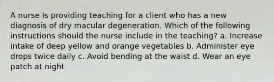 A nurse is providing teaching for a client who has a new diagnosis of dry macular degeneration. Which of the following instructions should the nurse include in the teaching? a. Increase intake of deep yellow and orange vegetables b. Administer eye drops twice daily c. Avoid bending at the waist d. Wear an eye patch at night