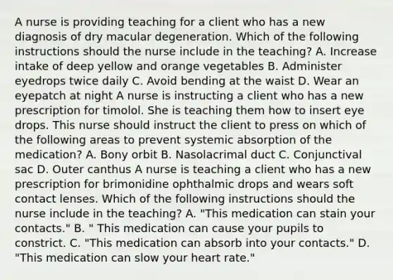 A nurse is providing teaching for a client who has a new diagnosis of dry macular degeneration. Which of the following instructions should the nurse include in the teaching? A. Increase intake of deep yellow and orange vegetables B. Administer eyedrops twice daily C. Avoid bending at the waist D. Wear an eyepatch at night A nurse is instructing a client who has a new prescription for timolol. She is teaching them how to insert eye drops. This nurse should instruct the client to press on which of the following areas to prevent systemic absorption of the medication? A. Bony orbit B. Nasolacrimal duct C. Conjunctival sac D. Outer canthus A nurse is teaching a client who has a new prescription for brimonidine ophthalmic drops and wears soft contact lenses. Which of the following instructions should the nurse include in the teaching? A. "This medication can stain your contacts." B. " This medication can cause your pupils to constrict. C. "This medication can absorb into your contacts." D. "This medication can slow your heart rate."