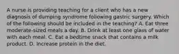 A nurse is providing teaching for a client who has a new diagnosis of dumping syndrome following gastric surgery. Which of the following should be included in the teaching? A. Eat three moderate-sized meals a day. B. Drink at least one glass of water with each meal. C. Eat a bedtime snack that contains a milk product. D. Increase protein in the diet.